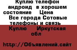 Куплю телефон андроид, в хорошем состояние  › Цена ­ 1 000 - Все города Сотовые телефоны и связь » Куплю   . Иркутская обл.